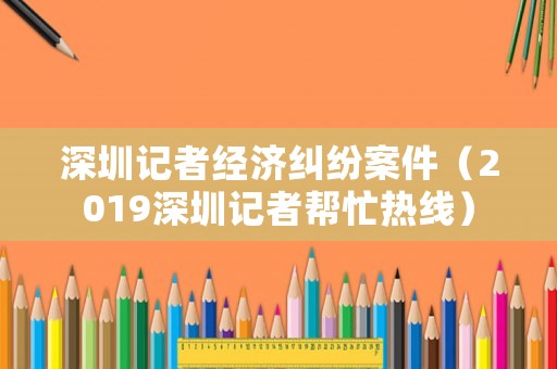 深圳記者經(jīng)濟(jì)糾紛案件（2019深圳記者幫忙熱線(xiàn)）