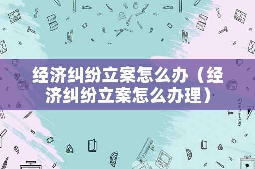 經濟糾紛立案怎么辦（經濟糾紛立案怎么辦理）