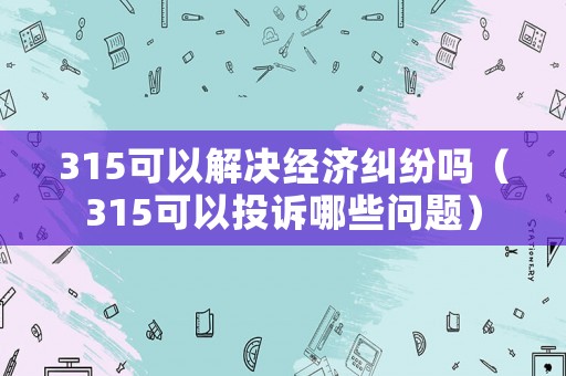 315可以解決經濟糾紛嗎（315可以投訴哪些問題）