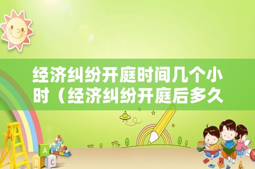經濟糾紛開庭時間幾個小時（經濟糾紛開庭后多久下判決書）