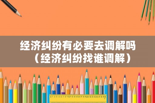 經(jīng)濟糾紛有必要去調(diào)解嗎（經(jīng)濟糾紛找誰調(diào)解）