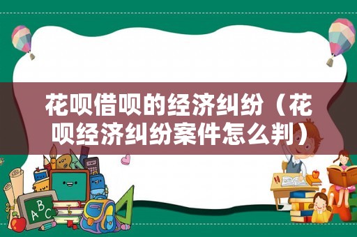 花唄借唄的經濟糾紛（花唄經濟糾紛案件怎么判）