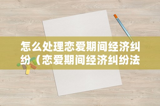 怎么處理戀愛期間經(jīng)濟(jì)糾紛（戀愛期間經(jīng)濟(jì)糾紛法院真實(shí)案例）