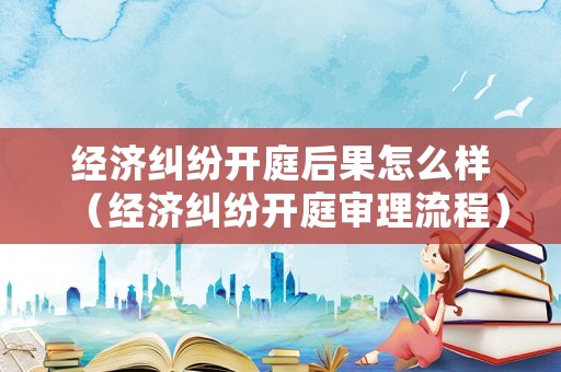 經濟糾紛開庭后果怎么樣（經濟糾紛開庭審理流程）