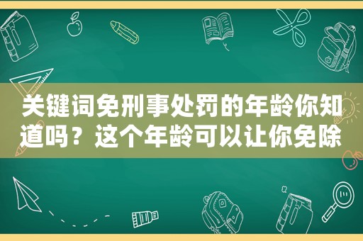 關鍵詞免刑事處罰的年齡你知道嗎？這個年齡可以讓你免除刑事處罰