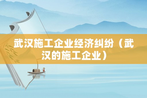 武漢施工企業(yè)經(jīng)濟(jì)糾紛（武漢的施工企業(yè)）