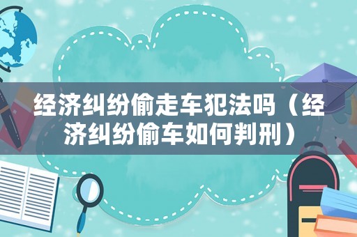 經(jīng)濟(jì)糾紛偷走車(chē)犯法嗎（經(jīng)濟(jì)糾紛偷車(chē)如何判刑）