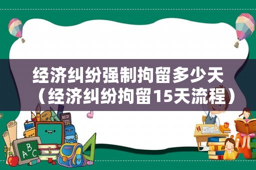 經濟糾紛強制拘留多少天（經濟糾紛拘留15天流程）