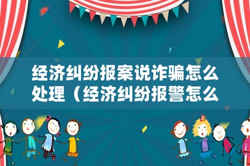 經濟糾紛報案說詐騙怎么處理（經濟糾紛報警怎么說）