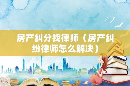 房產糾分找律師（房產糾紛律師怎么解決）