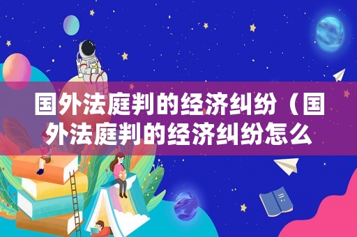 國外法庭判的經濟糾紛（國外法庭判的經濟糾紛怎么處理）