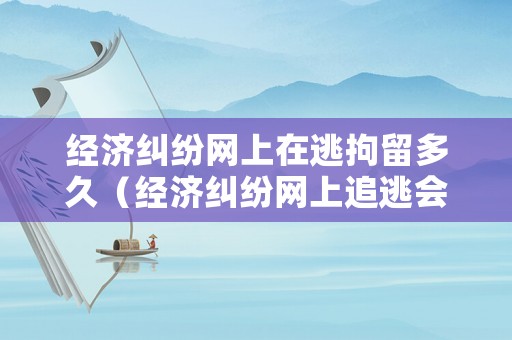 經濟糾紛網上在逃拘留多久（經濟糾紛網上追逃會重判嗎）