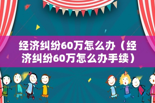 經(jīng)濟糾紛60萬怎么辦（經(jīng)濟糾紛60萬怎么辦手續(xù)）