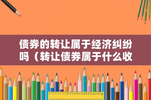 債券的轉讓屬于經濟糾紛嗎（轉讓債券屬于什么收入）