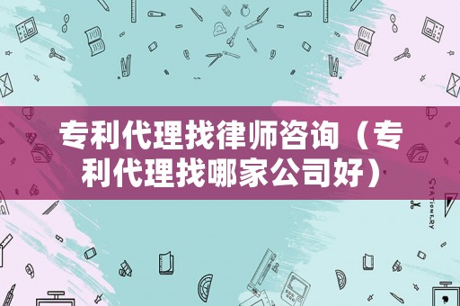 專利代理找律師咨詢（專利代理找哪家公司好）