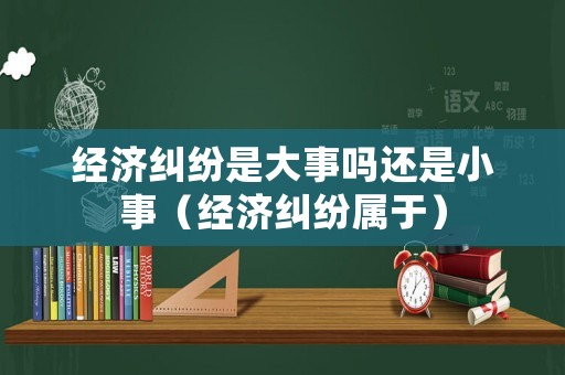 經濟糾紛是大事嗎還是小事（經濟糾紛屬于）