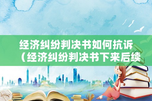 經濟糾紛判決書如何抗訴（經濟糾紛判決書下來后續程序）