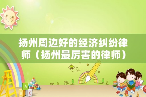 揚(yáng)州周邊好的經(jīng)濟(jì)糾紛律師（揚(yáng)州最厲害的律師）