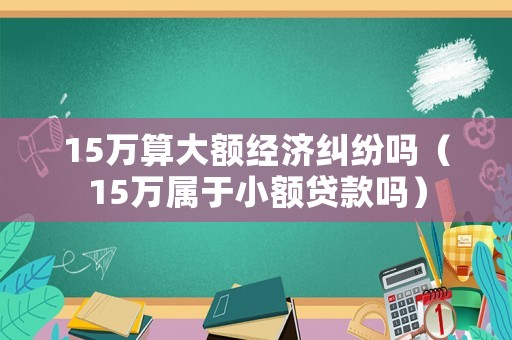 15萬(wàn)算大額經(jīng)濟(jì)糾紛嗎（15萬(wàn)屬于小額貸款嗎）