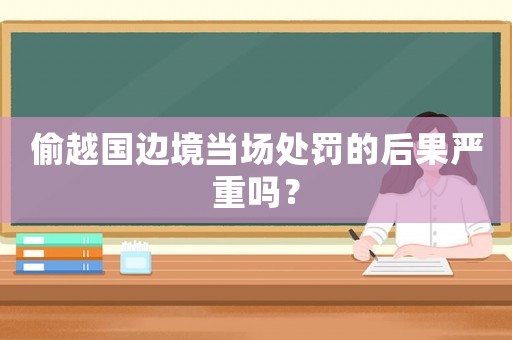 偷越國邊境當場處罰的后果嚴重嗎？