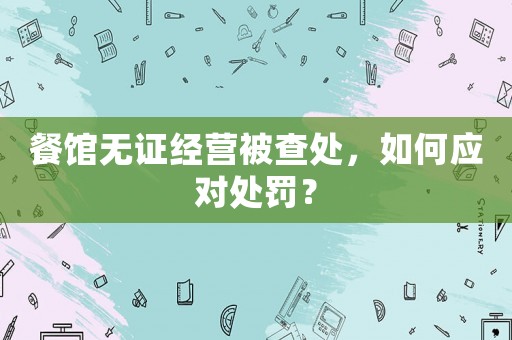 餐館無證經(jīng)營被查處，如何應(yīng)對處罰？