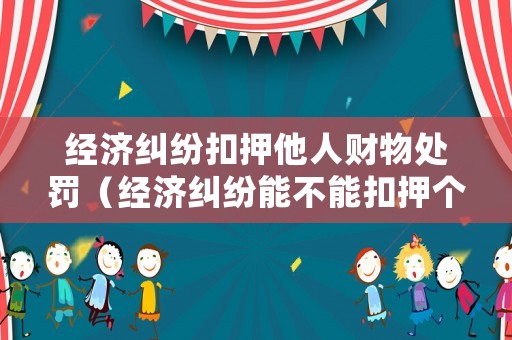 經濟糾紛扣押他人財物處罰（經濟糾紛能不能扣押個人財產）