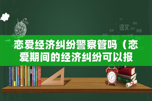 戀愛經濟糾紛警察管嗎（戀愛期間的經濟糾紛可以報警嗎?）