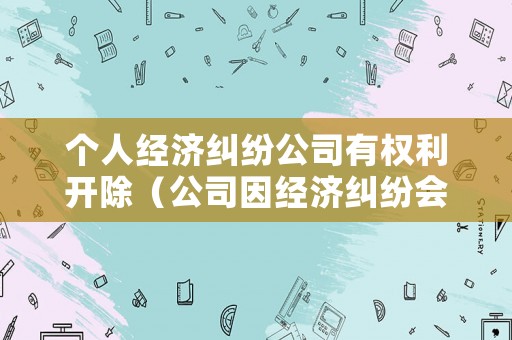 個人經濟糾紛公司有權利開除（公司因經濟糾紛會拘留法人嗎）