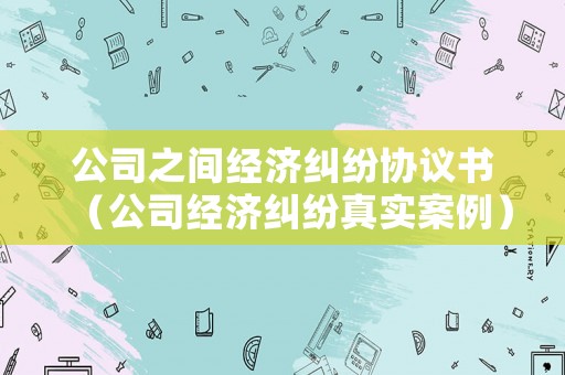 公司之間經(jīng)濟(jì)糾紛協(xié)議書（公司經(jīng)濟(jì)糾紛真實案例）