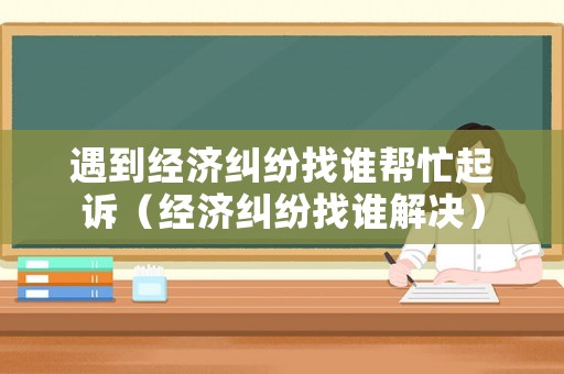 遇到經濟糾紛找誰幫忙起訴（經濟糾紛找誰解決）