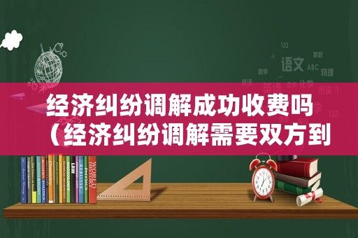 經(jīng)濟(jì)糾紛調(diào)解成功收費(fèi)嗎（經(jīng)濟(jì)糾紛調(diào)解需要雙方到場(chǎng)嗎）