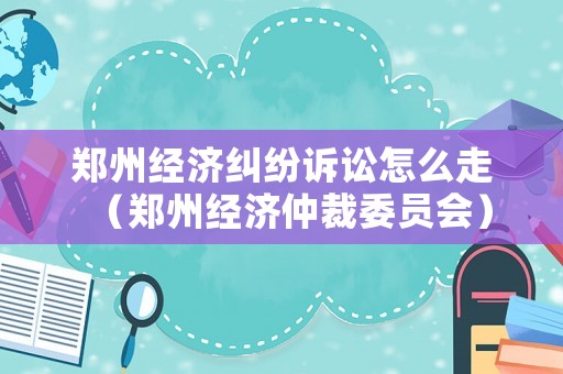 鄭州經濟糾紛訴訟怎么走（鄭州經濟仲裁委員會）