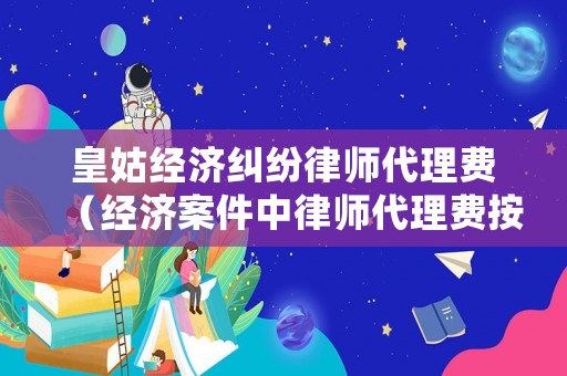 皇姑經濟糾紛律師代理費（經濟案件中律師代理費按什么標準收取）