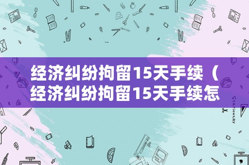 經濟糾紛拘留15天手續（經濟糾紛拘留15天手續怎么辦）