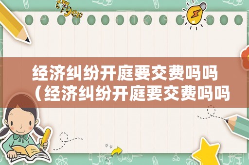 經濟糾紛開庭要交費嗎嗎（經濟糾紛開庭要交費嗎嗎怎么交）