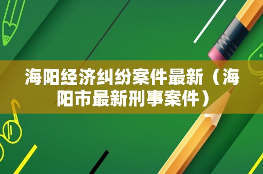 海陽(yáng)經(jīng)濟(jì)糾紛案件最新（海陽(yáng)市最新刑事案件）