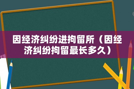 因經(jīng)濟糾紛進拘留所（因經(jīng)濟糾紛拘留最長多久）