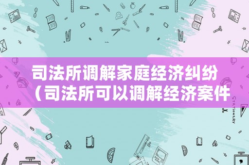 司法所調解家庭經濟糾紛（司法所可以調解經濟案件嗎?）