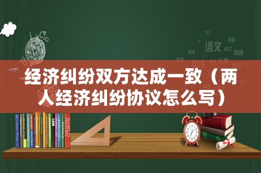 經濟糾紛雙方達成一致（兩人經濟糾紛協議怎么寫）