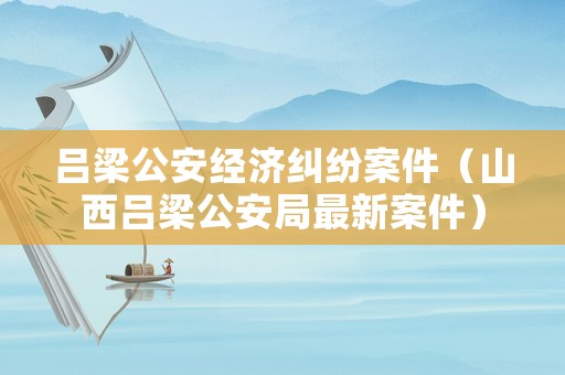 呂梁公安經濟糾紛案件（山西呂梁公安局最新案件）