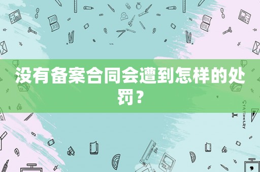 沒有備案合同會(huì)遭到怎樣的處罰？