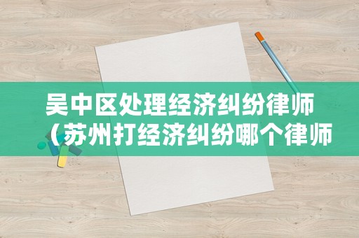 吳中區(qū)處理經(jīng)濟(jì)糾紛律師（蘇州打經(jīng)濟(jì)糾紛哪個(gè)律師好）