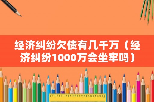 經濟糾紛欠債有幾千萬（經濟糾紛1000萬會坐牢嗎）