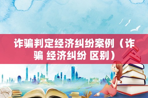 詐騙判定經濟糾紛案例（詐騙 經濟糾紛 區別）