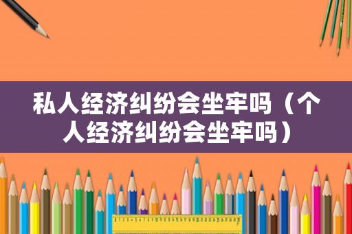 私人經濟糾紛會坐牢嗎（個人經濟糾紛會坐牢嗎）