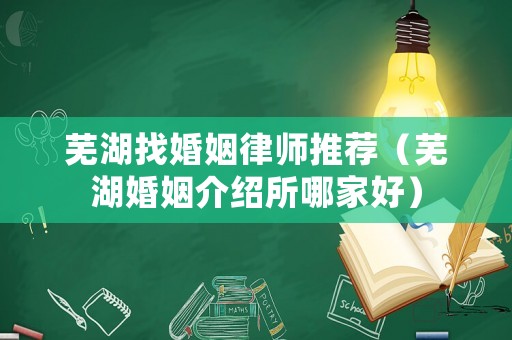 蕪湖找婚姻律師推薦（蕪湖婚姻介紹所哪家好）