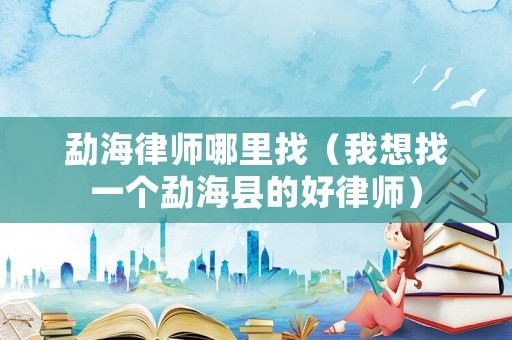 勐海律師哪里找（我想找一個勐海縣的好律師）