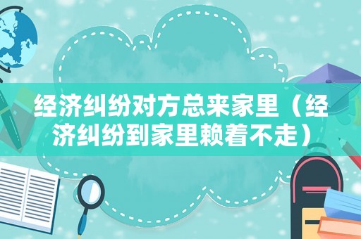 經濟糾紛對方總來家里（經濟糾紛到家里賴著不走）