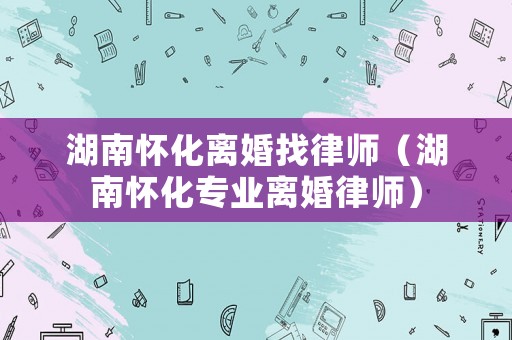 湖南懷化離婚找律師（湖南懷化專業離婚律師）