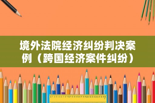 境外法院經濟糾紛判決案例（跨國經濟案件糾紛）